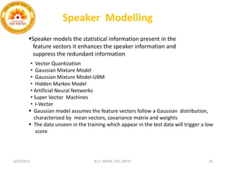6/24/2015 N.I.T. PATNA ECE, DEPTT. 26
Speaker Modelling
• Vector Quantization
• Gaussian Mixture Model
• Gaussian Mixture Model-UBM
• Hidden Markov Model
• Artificial Neural Networks
• Super Vector Machines
• I-Vector
 Gaussian model assumes the feature vectors follow a Gaussian distribution,
characterized by mean vectors, covariance matrix and weights
 The data unseen in the training which appear in the test data will trigger a low
score
Speaker models the statistical information present in the
feature vectors it enhances the speaker information and
suppress the redundant information
 