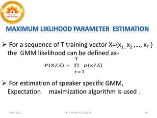  For a sequence of T training vector X={x1 , x2 ,…, xT }
the GMM likelihood can be defined as-
 For estimation of speaker specific GMM,
Expectation maximization algorithm is used .
6/24/2015 N.I.T. PATNA ECE, DEPTT. 28
 