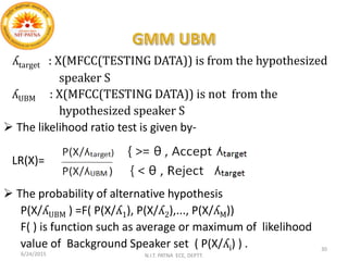 ʎtarget : X(MFCC(TESTING DATA)) is from the hypothesized
speaker S
ʎUBM : X(MFCC(TESTING DATA)) is not from the
hypothesized speaker S
 The likelihood ratio test is given by-
LR(X)=
 The probability of alternative hypothesis
P(X/ʎUBM ) =F( P(X/ʎ1), P(X/ʎ2),..., P(X/ʎM))
F( ) is function such as average or maximum of likelihood
value of Background Speaker set ( P(X/ʎi) ) .
6/24/2015 N.I.T. PATNA ECE, DEPTT.
30
 