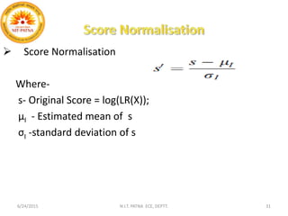  Score Normalisation
Where-
s- Original Score = log(LR(X));
µI - Estimated mean of s
σI -standard deviation of s
6/24/2015 N.I.T. PATNA ECE, DEPTT. 31
 