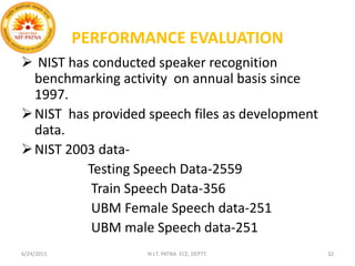 PERFORMANCE EVALUATION
 NIST has conducted speaker recognition
benchmarking activity on annual basis since
1997.
NIST has provided speech files as development
data.
NIST 2003 data-
Testing Speech Data-2559
Train Speech Data-356
UBM Female Speech data-251
UBM male Speech data-251
6/24/2015 N.I.T. PATNA ECE, DEPTT. 32
 