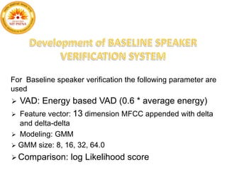 For Baseline speaker verification the following parameter are
used
 VAD: Energy based VAD (0.6 * average energy)
 Feature vector: 13 dimension MFCC appended with delta
and delta-delta
 Modeling: GMM
 GMM size: 8, 16, 32, 64.0
 Comparison: log Likelihood score
 