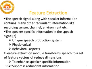 The speech signal along with speaker information
contains many other redundant information like
recording sensor, channel, environment etc.
The speaker specific information in the speech
signal[2]
 Unique speech production system
 Physiological
 Behavioral aspects
Feature extraction module transforms speech to a set
of feature vectors of reduce dimensions
 To enhance speaker specific information
 Suppress redundant information.
Feature Extraction
6/24/2015 N.I.T. PATNA ECE, DEPTT. 8
 