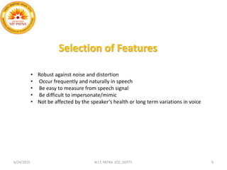 • Robust against noise and distortion
• Occur frequently and naturally in speech
• Be easy to measure from speech signal
• Be difficult to impersonate/mimic
• Not be affected by the speaker’s health or long term variations in voice
Selection of Features
6/24/2015 N.I.T. PATNA ECE, DEPTT. 9
 