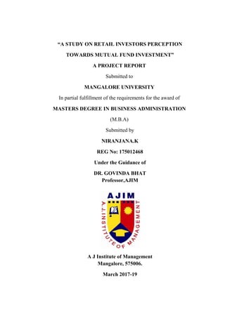 “A STUDY ON RETAIL INVESTORS PERCEPTION
TOWARDS MUTUAL FUND INVESTMENT”
A PROJECT REPORT
Submitted to
MANGALORE UNIVERSITY
In partial fulfillment of the requirements for the award of
MASTERS DEGREE IN BUSINESS ADMINISTRATION
(M.B.A)
Submitted by
NIRANJANA.K
REG No: 175012468
Under the Guidance of
DR. GOVINDA BHAT
Professor,AJIM
A J Institute of Management
Mangalore, 575006.
March 2017-19
 