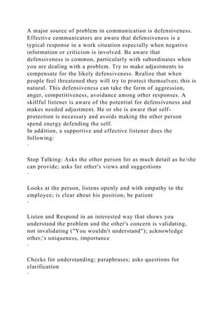 A major source of problem in communication is defensiveness.
Effective communicators are aware that defensiveness is a
typical response in a work situation especially when negative
information or criticism is involved. Be aware that
defensiveness is common, particularly with subordinates when
you are dealing with a problem. Try to make adjustments to
compensate for the likely defensiveness. Realize that when
people feel threatened they will try to protect themselves; this is
natural. This defensiveness can take the form of aggression,
anger, competitiveness, avoidance among other responses. A
skillful listener is aware of the potential for defensiveness and
makes needed adjustment. He or she is aware that self-
protection is necessary and avoids making the other person
spend energy defending the self.
In addition, a supportive and effective listener does the
following:
·
Stop Talking: Asks the other person for as much detail as he/she
can provide; asks for other's views and suggestions
·
Looks at the person, listens openly and with empathy to the
employee; is clear about his position; be patient
·
Listen and Respond in an interested way that shows you
understand the problem and the other's concern is validating,
not invalidating ("You wouldn't understand"); acknowledge
other;'s uniqueness, importance
·
Checks for understanding; paraphrases; asks questions for
clarification
·
 