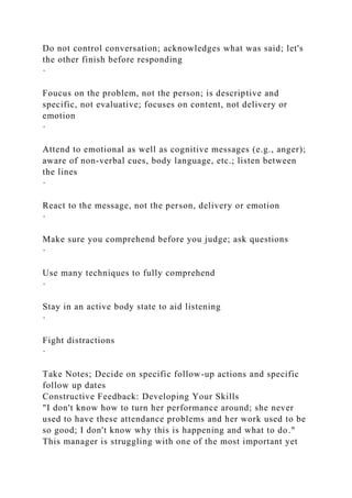 Do not control conversation; acknowledges what was said; let's
the other finish before responding
·
Foucus on the problem, not the person; is descriptive and
specific, not evaluative; focuses on content, not delivery or
emotion
·
Attend to emotional as well as cognitive messages (e.g., anger);
aware of non-verbal cues, body language, etc.; listen between
the lines
·
React to the message, not the person, delivery or emotion
·
Make sure you comprehend before you judge; ask questions
·
Use many techniques to fully comprehend
·
Stay in an active body state to aid listening
·
Fight distractions
·
Take Notes; Decide on specific follow-up actions and specific
follow up dates
Constructive Feedback: Developing Your Skills
"I don't know how to turn her performance around; she never
used to have these attendance problems and her work used to be
so good; I don't know why this is happening and what to do."
This manager is struggling with one of the most important yet
 