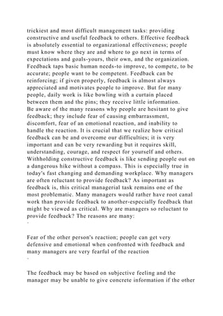 trickiest and most difficult management tasks: providing
constructive and useful feedback to others. Effective feedback
is absolutely essential to organizational effectiveness; people
must know where they are and where to go next in terms of
expectations and goals-yours, their own, and the organization.
Feedback taps basic human needs-to improve, to compete, to be
accurate; people want to be competent. Feedback can be
reinforcing; if given properly, feedback is almost always
appreciated and motivates people to improve. But for many
people, daily work is like bowling with a curtain placed
between them and the pins; they receive little information.
Be aware of the many reasons why people are hesitant to give
feedback; they include fear of causing embarrassment,
discomfort, fear of an emotional reaction, and inability to
handle the reaction. It is crucial that we realize how critical
feedback can be and overcome our difficulties; it is very
important and can be very rewarding but it requires skill,
understanding, courage, and respect for yourself and others.
Withholding constructive feedback is like sending people out on
a dangerous hike without a compass. This is especially true in
today's fast changing and demanding workplace. Why managers
are often reluctant to provide feedback? As important as
feedback is, this critical managerial task remains one of the
most problematic. Many managers would rather have root canal
work than provide feedback to another-especially feedback that
might be viewed as critical. Why are managers so reluctant to
provide feedback? The reasons are many:
·
Fear of the other person's reaction; people can get very
defensive and emotional when confronted with feedback and
many managers are very fearful of the reaction
·
The feedback may be based on subjective feeling and the
manager may be unable to give concrete information if the other
 