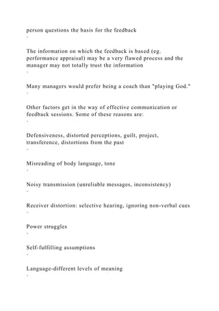 person questions the basis for the feedback
·
The information on which the feedback is based (eg.
performance appraisal) may be a very flawed process and the
manager may not totally trust the information
·
Many managers would prefer being a coach than "playing God."
·
Other factors get in the way of effective communication or
feedback sessions. Some of these reasons are:
·
Defensiveness, distorted perceptions, guilt, project,
transference, distortions from the past
·
Misreading of body language, tone
·
Noisy transmission (unreliable messages, inconsistency)
·
Receiver distortion: selective hearing, ignoring non-verbal cues
·
Power struggles
·
Self-fulfilling assumptions
·
Language-different levels of meaning
·
 