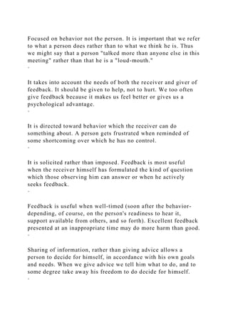 Focused on behavior not the person. It is important that we refer
to what a person does rather than to what we think he is. Thus
we might say that a person "talked more than anyone else in this
meeting" rather than that he is a "loud-mouth."
·
It takes into account the needs of both the receiver and giver of
feedback. It should be given to help, not to hurt. We too often
give feedback because it makes us feel better or gives us a
psychological advantage.
·
It is directed toward behavior which the receiver can do
something about. A person gets frustrated when reminded of
some shortcoming over which he has no control.
·
It is solicited rather than imposed. Feedback is most useful
when the receiver himself has formulated the kind of question
which those observing him can answer or when he actively
seeks feedback.
·
Feedback is useful when well-timed (soon after the behavior-
depending, of course, on the person's readiness to hear it,
support available from others, and so forth). Excellent feedback
presented at an inappropriate time may do more harm than good.
·
Sharing of information, rather than giving advice allows a
person to decide for himself, in accordance with his own goals
and needs. When we give advice we tell him what to do, and to
some degree take away his freedom to do decide for himself.
·
 