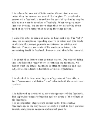 It involves the amount of information the receiver can use
rather than the amount we would like to give. To overload a
person with feedback is to reduce the possibility that he may be
able to use what he receives effectively. When we give more
than can be used, we are more often than not satisfying some
need of our own rather than helping the other person.
·
It concerns what is said and done, or how, not why. The "why"
involves assumptions regarding motive or intent and this tends
to alienate the person generate resentment, suspicion, and
distrust. If we are uncertain of his motives or intent, this
uncertainty itself is feedback, however, and should be revealed.
·
It is checked to insure clear communication. One way of doing
this is to have the receiver try to rephrase the feedback. No
matter what the intent, feedback is often threatening and thus
subject to considerable distortion or misinterpretation.
·
It is checked to determine degree of agreement from others.
Such "consensual validation" is of value to both the sender and
receiver.
·
It is followed by attention to the consequences of the feedback.
The supervisor needs to become acutely aware of the effects of
his feedback.
It is an important step toward authenticity. Constructive
feedback opens the way to a relationship which is built on trust,
honest, and genuine concern and mutual growth.
 