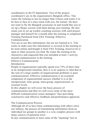 coordinators in the IT department. Two of the project
coordinator's are in the organization's Bangkok office. Tim
wants the training to last no longer than 4 hours and wants it to
be face to face in a class room with you, the trainer. He does
not want to fly the Bangkok assoicates in and would like you to
set up a Skype session with them during your training. He also
wants you to set up weekly coaching sessions with each project
manager and himself for a month after the training is completed.
Training Purchased from USA Training: Effective
Communication
You are to use this information, but are not limited to it. Tim
wants to make sure this information is covered in the training as
he went online and bought it from USA Training, however he is
open to what research you find. He wants the training to be
interactive and requested that you included at least 1 activity
around communication in the training.
Effective Communcation:
Introduction
People in organizations typically spend over 75% of their time
in an interpersonal situation; thus it is no surprise to find that at
the root of a large number of organizational problems is poor
communications. Effective communication is an essential
component of organizational success whether it is at the
interpersonal, inter-group, intra-group, organizational, or
external levels.
In this chapter we will cover the basic process of
communication and then we will cover some of the most
difficult communication issues managers’ face-providing
constructive and effective feedback and performance appraisal.
The Communication Process
Although all of us have been communicating with others since
our infancy, the process of transmitting information from an
individual (or group) to another is a very complex process with
many sources of potential error.
In any communication at least some of the "meaning" lost in
 
