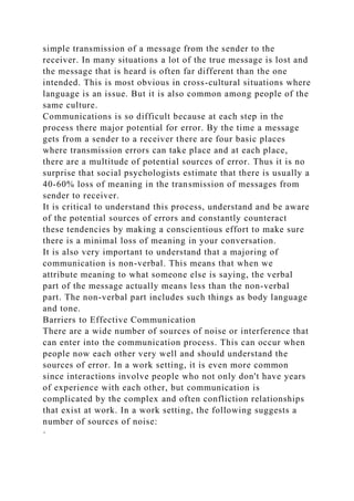 simple transmission of a message from the sender to the
receiver. In many situations a lot of the true message is lost and
the message that is heard is often far different than the one
intended. This is most obvious in cross-cultural situations where
language is an issue. But it is also common among people of the
same culture.
Communications is so difficult because at each step in the
process there major potential for error. By the time a message
gets from a sender to a receiver there are four basic places
where transmission errors can take place and at each place,
there are a multitude of potential sources of error. Thus it is no
surprise that social psychologists estimate that there is usually a
40-60% loss of meaning in the transmission of messages from
sender to receiver.
It is critical to understand this process, understand and be aware
of the potential sources of errors and constantly counteract
these tendencies by making a conscientious effort to make sure
there is a minimal loss of meaning in your conversation.
It is also very important to understand that a majoring of
communication is non-verbal. This means that when we
attribute meaning to what someone else is saying, the verbal
part of the message actually means less than the non-verbal
part. The non-verbal part includes such things as body language
and tone.
Barriers to Effective Communication
There are a wide number of sources of noise or interference that
can enter into the communication process. This can occur when
people now each other very well and should understand the
sources of error. In a work setting, it is even more common
since interactions involve people who not only don't have years
of experience with each other, but communication is
complicated by the complex and often confliction relationships
that exist at work. In a work setting, the following suggests a
number of sources of noise:
·
 