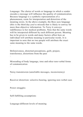 Language: The choice of words or language in which a sender
encodes a message will influence the quality of communication.
Because language is a symbolic representation of a
phenomenon, room for interpretation and distortion of the
meaning exists. In the above example, the Boss uses language
(this is the third day you've missed) that is likely to convey far
more than objective information. To Terry it conveys
indifference to her medical problems. Note that the same words
will be interpreted different by each different person. Meaning
has to be given to words and many factors affect how an
individual will attribute meaning to particular words. It is
important to note that no two people will attribute the exact
same meaning to the same words.
·
Defensiveness, distorted perceptions, guilt, project,
transference, distortions from the past
·
Misreading of body language, tone and other non-verbal forms
of communication
·
Noisy transmission (unreliable messages, inconsistency)
·
Receiver distortion: selective hearing, ignoring non-verbal cues
·
Power struggles
·
Self-fulfilling assumptions
·
Language-different levels of meaning
 