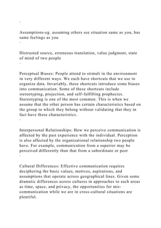 ·
Assumptions-eg. assuming others see situation same as you, has
same feelings as you
·
Distrusted source, erroneous translation, value judgment, state
of mind of two people
·
Perceptual Biases: People attend to stimuli in the environment
in very different ways. We each have shortcuts that we use to
organize data. Invariably, these shortcuts introduce some biases
into communication. Some of these shortcuts include
stereotyping, projection, and self-fulfilling prophecies.
Stereotyping is one of the most common. This is when we
assume that the other person has certain characteristics based on
the group to which they belong without validating that they in
fact have these characteristics.
·
Interpersonal Relationships: How we perceive communication is
affected by the past experience with the individual. Perception
is also affected by the organizational relationship two people
have. For example, communication from a superior may be
perceived differently than that from a subordinate or peer
·
Cultural Differences: Effective communication requires
deciphering the basic values, motives, aspirations, and
assumptions that operate across geographical lines. Given some
dramatic differences across cultures in approaches to such areas
as time, space, and privacy, the opportunities for mis-
communication while we are in cross-cultural situations are
plentiful.
 