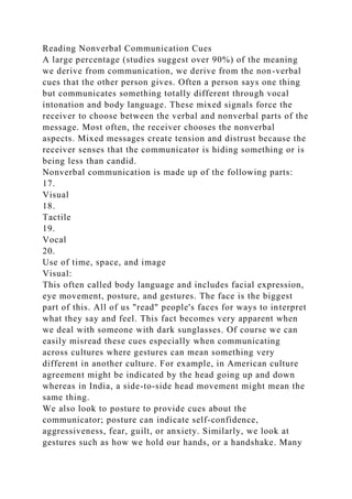 Reading Nonverbal Communication Cues
A large percentage (studies suggest over 90%) of the meaning
we derive from communication, we derive from the non-verbal
cues that the other person gives. Often a person says one thing
but communicates something totally different through vocal
intonation and body language. These mixed signals force the
receiver to choose between the verbal and nonverbal parts of the
message. Most often, the receiver chooses the nonverbal
aspects. Mixed messages create tension and distrust because the
receiver senses that the communicator is hiding something or is
being less than candid.
Nonverbal communication is made up of the following parts:
17.
Visual
18.
Tactile
19.
Vocal
20.
Use of time, space, and image
Visual:
This often called body language and includes facial expression,
eye movement, posture, and gestures. The face is the biggest
part of this. All of us "read" people's faces for ways to interpret
what they say and feel. This fact becomes very apparent when
we deal with someone with dark sunglasses. Of course we can
easily misread these cues especially when communicating
across cultures where gestures can mean something very
different in another culture. For example, in American culture
agreement might be indicated by the head going up and down
whereas in India, a side-to-side head movement might mean the
same thing.
We also look to posture to provide cues about the
communicator; posture can indicate self-confidence,
aggressiveness, fear, guilt, or anxiety. Similarly, we look at
gestures such as how we hold our hands, or a handshake. Many
 