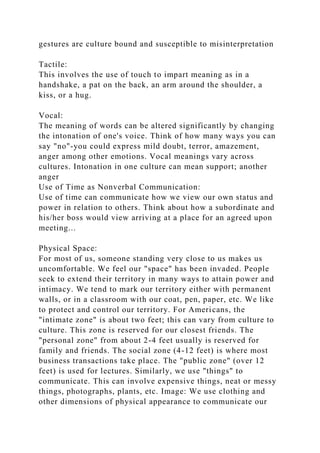 gestures are culture bound and susceptible to misinterpretation
Tactile:
This involves the use of touch to impart meaning as in a
handshake, a pat on the back, an arm around the shoulder, a
kiss, or a hug.
Vocal:
The meaning of words can be altered significantly by changing
the intonation of one's voice. Think of how many ways you can
say "no"-you could express mild doubt, terror, amazement,
anger among other emotions. Vocal meanings vary across
cultures. Intonation in one culture can mean support; another
anger
Use of Time as Nonverbal Communication:
Use of time can communicate how we view our own status and
power in relation to others. Think about how a subordinate and
his/her boss would view arriving at a place for an agreed upon
meeting...
Physical Space:
For most of us, someone standing very close to us makes us
uncomfortable. We feel our "space" has been invaded. People
seek to extend their territory in many ways to attain power and
intimacy. We tend to mark our territory either with permanent
walls, or in a classroom with our coat, pen, paper, etc. We like
to protect and control our territory. For Americans, the
"intimate zone" is about two feet; this can vary from culture to
culture. This zone is reserved for our closest friends. The
"personal zone" from about 2-4 feet usually is reserved for
family and friends. The social zone (4-12 feet) is where most
business transactions take place. The "public zone" (over 12
feet) is used for lectures. Similarly, we use "things" to
communicate. This can involve expensive things, neat or messy
things, photographs, plants, etc. Image: We use clothing and
other dimensions of physical appearance to communicate our
 