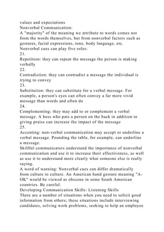 values and expectations
Nonverbal Communication:
A "majority" of the meaning we attribute to words comes not
from the words themselves, but from nonverbal factors such as
gestures, facial expressions, tone, body language, etc.
Nonverbal cues can play five roles:
21.
Repetition: they can repeat the message the person is making
verbally
22.
Contradiction: they can contradict a message the individual is
trying to convey
23.
Substitution: they can substitute for a verbal message. For
example, a person's eyes can often convey a far more vivid
message than words and often do
24.
Complementing: they may add to or complement a verbal
message. A boss who pats a person on the back in addition to
giving praise can increase the impact of the message
25.
Accenting: non-verbal communication may accept or underline a
verbal message. Pounding the table, for example, can underline
a message.
Skillful communicators understand the importance of nonverbal
communication and use it to increase their effectiveness, as well
as use it to understand more clearly what someone else is really
saying.
A word of warning: Nonverbal cues can differ dramatically
from culture to culture. An American hand gesture meaning "A-
OK" would be viewed as obscene in some South American
countries. Be careful.
Developing Communication Skills: Listening Skills
There are a number of situations when you need to solicit good
information from others; these situations include interviewing
candidates, solving work problems, seeking to help an employee
 