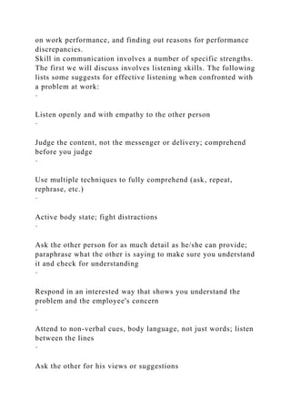 on work performance, and finding out reasons for performance
discrepancies.
Skill in communication involves a number of specific strengths.
The first we will discuss involves listening skills. The following
lists some suggests for effective listening when confronted with
a problem at work:
·
Listen openly and with empathy to the other person
·
Judge the content, not the messenger or delivery; comprehend
before you judge
·
Use multiple techniques to fully comprehend (ask, repeat,
rephrase, etc.)
·
Active body state; fight distractions
·
Ask the other person for as much detail as he/she can provide;
paraphrase what the other is saying to make sure you understand
it and check for understanding
·
Respond in an interested way that shows you understand the
problem and the employee's concern
·
Attend to non-verbal cues, body language, not just words; listen
between the lines
·
Ask the other for his views or suggestions
 