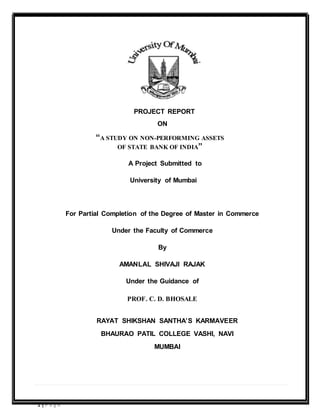 1 | P a g e
PROJECT REPORT
ON
“A STUDY ON NON-PERFORMING ASSETS
OF STATE BANK OF INDIA”
A Project Submitted to
University of Mumbai
For Partial Completion of the Degree of Master in Commerce
Under the Faculty of Commerce
By
AMANLAL SHIVAJI RAJAK
Under the Guidance of
PROF. C. D. BHOSALE
RAYAT SHIKSHAN SANTHA’S KARMAVEER
BHAURAO PATIL COLLEGE VASHI, NAVI
MUMBAI
 