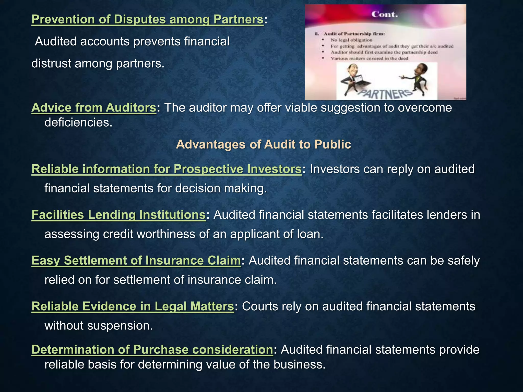Prevention of Disputes among Partners:
Audited accounts prevents financial
distrust among partners.
Advice from Auditors: The auditor may offer viable suggestion to overcome
deficiencies.
Advantages of Audit to Public
Reliable information for Prospective Investors: Investors can reply on audited
financial statements for decision making.
Facilities Lending Institutions: Audited financial statements facilitates lenders in
assessing credit worthiness of an applicant of loan.
Easy Settlement of Insurance Claim: Audited financial statements can be safely
relied on for settlement of insurance claim.
Reliable Evidence in Legal Matters: Courts rely on audited financial statements
without suspension.
Determination of Purchase consideration: Audited financial statements provide
reliable basis for determining value of the business.
 