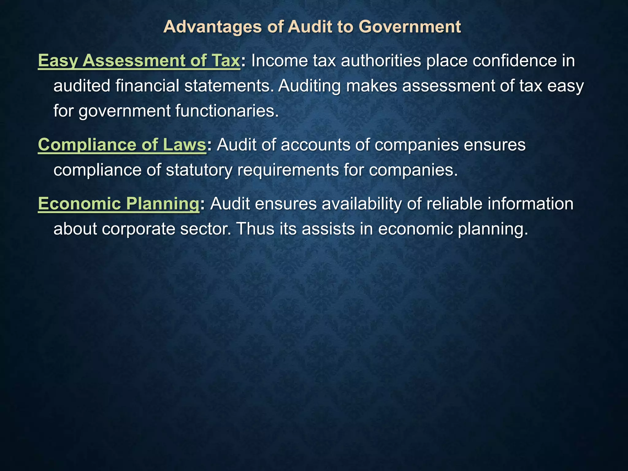 Advantages of Audit to Government
Easy Assessment of Tax: Income tax authorities place confidence in
audited financial statements. Auditing makes assessment of tax easy
for government functionaries.
Compliance of Laws: Audit of accounts of companies ensures
compliance of statutory requirements for companies.
Economic Planning: Audit ensures availability of reliable information
about corporate sector. Thus its assists in economic planning.
 