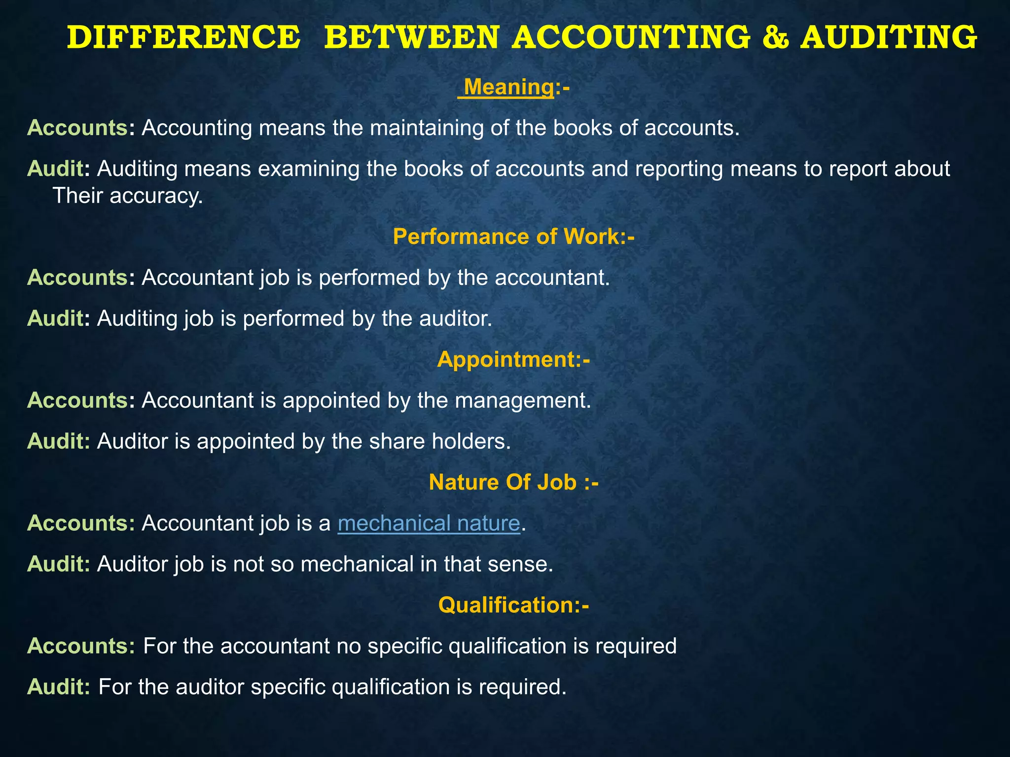 Meaning:-
Accounts: Accounting means the maintaining of the books of accounts.
Audit: Auditing means examining the books of accounts and reporting means to report about
Their accuracy.
Performance of Work:-
Accounts: Accountant job is performed by the accountant.
Audit: Auditing job is performed by the auditor.
Appointment:-
Accounts: Accountant is appointed by the management.
Audit: Auditor is appointed by the share holders.
Nature Of Job :-
Accounts: Accountant job is a mechanical nature.
Audit: Auditor job is not so mechanical in that sense.
Qualification:-
Accounts: For the accountant no specific qualification is required
Audit: For the auditor specific qualification is required.
DIFFERENCE BETWEEN ACCOUNTING & AUDITING
 