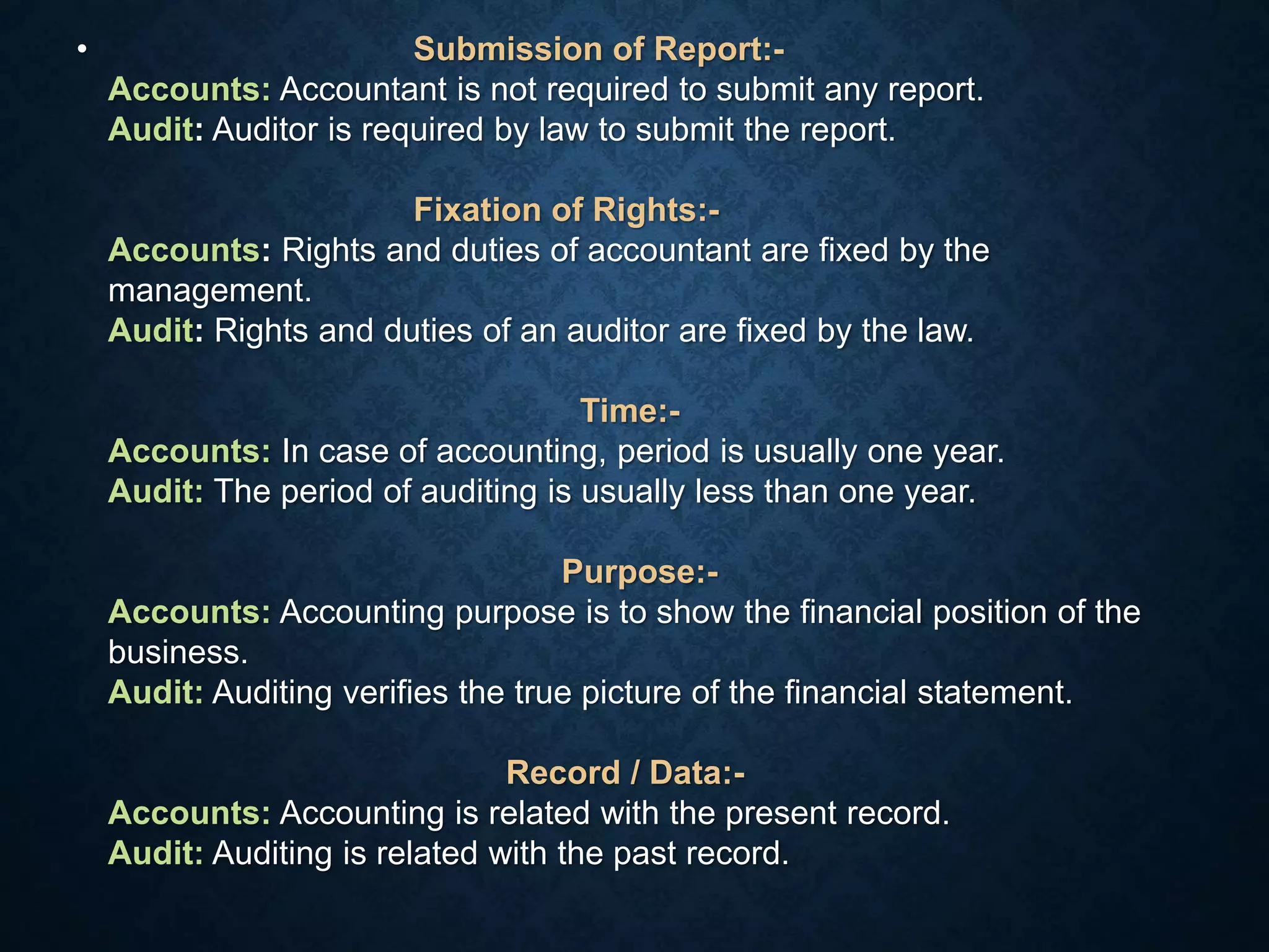 • Submission of Report:-
Accounts: Accountant is not required to submit any report.
Audit: Auditor is required by law to submit the report.
Fixation of Rights:-
Accounts: Rights and duties of accountant are fixed by the
management.
Audit: Rights and duties of an auditor are fixed by the law.
Time:-
Accounts: In case of accounting, period is usually one year.
Audit: The period of auditing is usually less than one year.
Purpose:-
Accounts: Accounting purpose is to show the financial position of the
business.
Audit: Auditing verifies the true picture of the financial statement.
Record / Data:-
Accounts: Accounting is related with the present record.
Audit: Auditing is related with the past record.
 