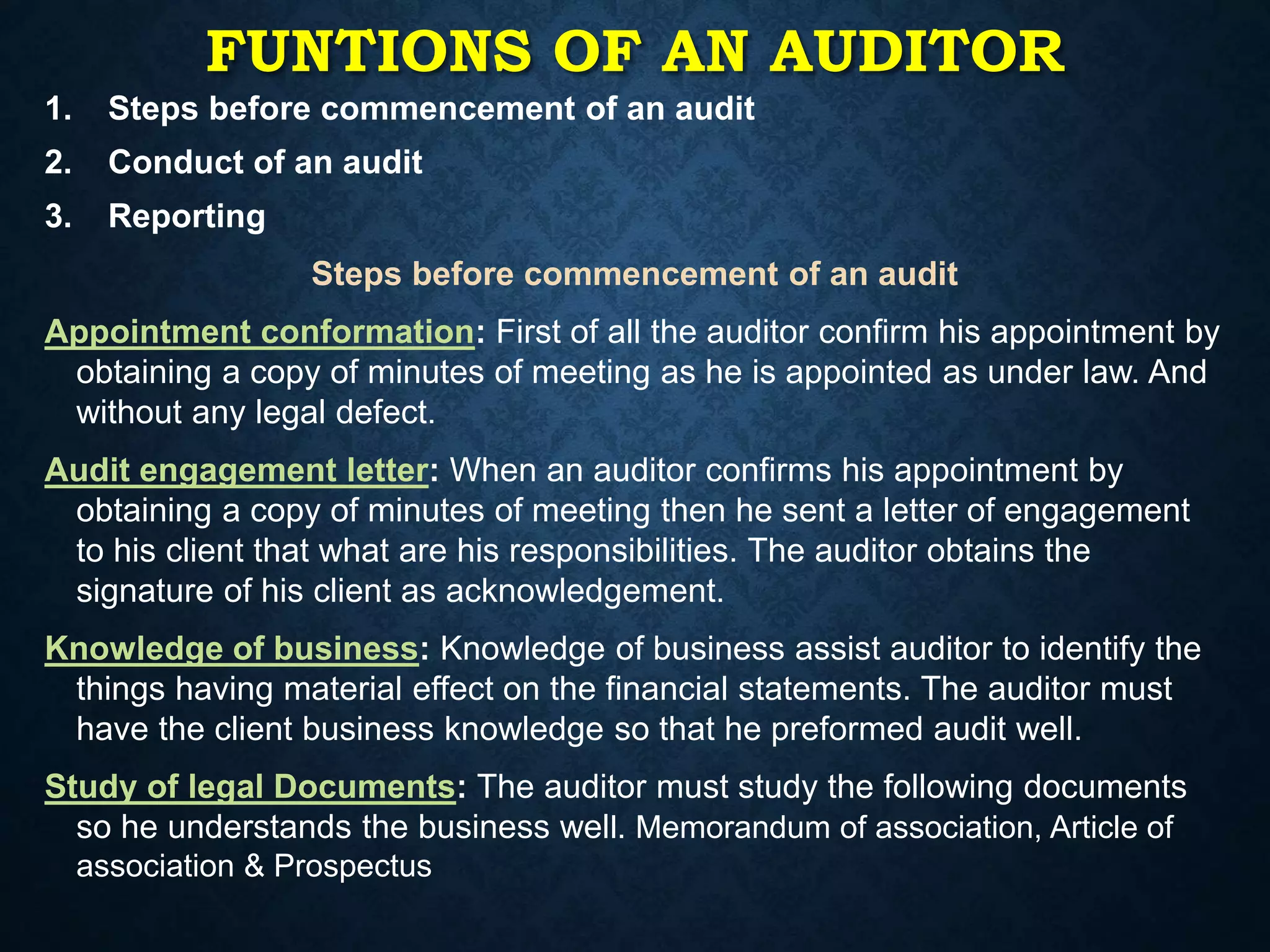 1. Steps before commencement of an audit
2. Conduct of an audit
3. Reporting
Steps before commencement of an audit
Appointment conformation: First of all the auditor confirm his appointment by
obtaining a copy of minutes of meeting as he is appointed as under law. And
without any legal defect.
Audit engagement letter: When an auditor confirms his appointment by
obtaining a copy of minutes of meeting then he sent a letter of engagement
to his client that what are his responsibilities. The auditor obtains the
signature of his client as acknowledgement.
Knowledge of business: Knowledge of business assist auditor to identify the
things having material effect on the financial statements. The auditor must
have the client business knowledge so that he preformed audit well.
Study of legal Documents: The auditor must study the following documents
so he understands the business well. Memorandum of association, Article of
association & Prospectus
FUNTIONS OF AN AUDITOR
 