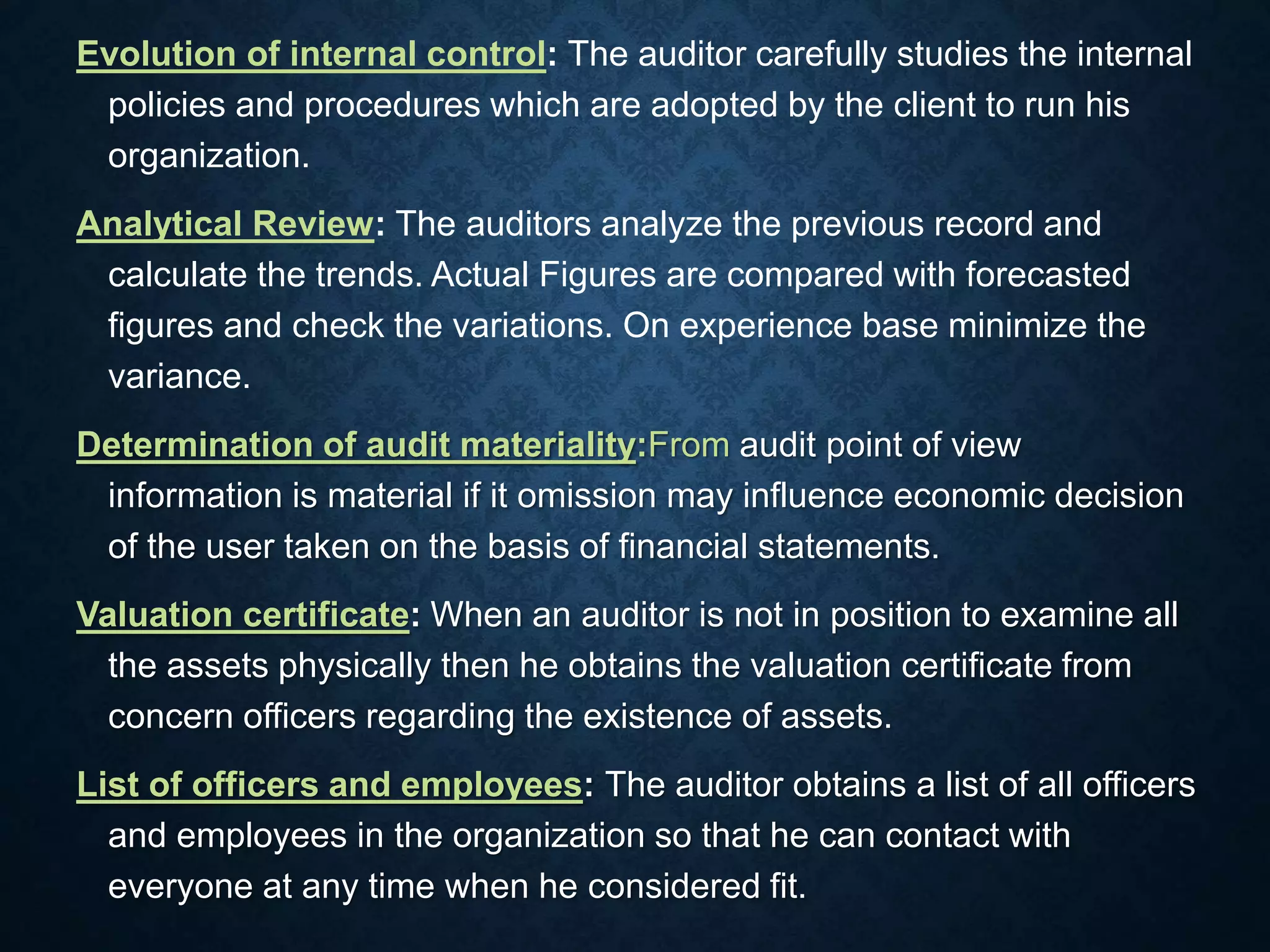 Evolution of internal control: The auditor carefully studies the internal
policies and procedures which are adopted by the client to run his
organization.
Analytical Review: The auditors analyze the previous record and
calculate the trends. Actual Figures are compared with forecasted
figures and check the variations. On experience base minimize the
variance.
Determination of audit materiality:From audit point of view
information is material if it omission may influence economic decision
of the user taken on the basis of financial statements.
Valuation certificate: When an auditor is not in position to examine all
the assets physically then he obtains the valuation certificate from
concern officers regarding the existence of assets.
List of officers and employees: The auditor obtains a list of all officers
and employees in the organization so that he can contact with
everyone at any time when he considered fit.
 