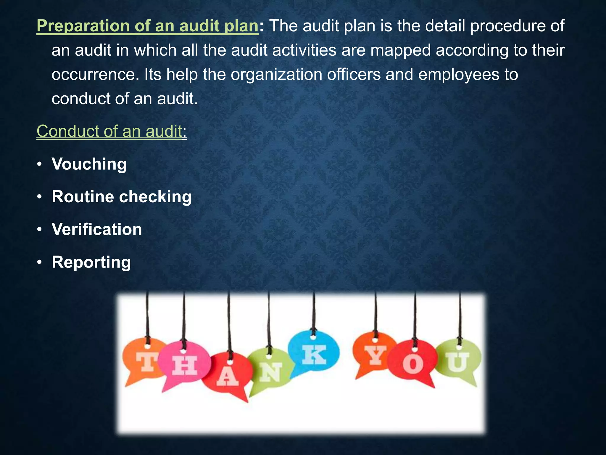 Preparation of an audit plan: The audit plan is the detail procedure of
an audit in which all the audit activities are mapped according to their
occurrence. Its help the organization officers and employees to
conduct of an audit.
Conduct of an audit:
• Vouching
• Routine checking
• Verification
• Reporting
 