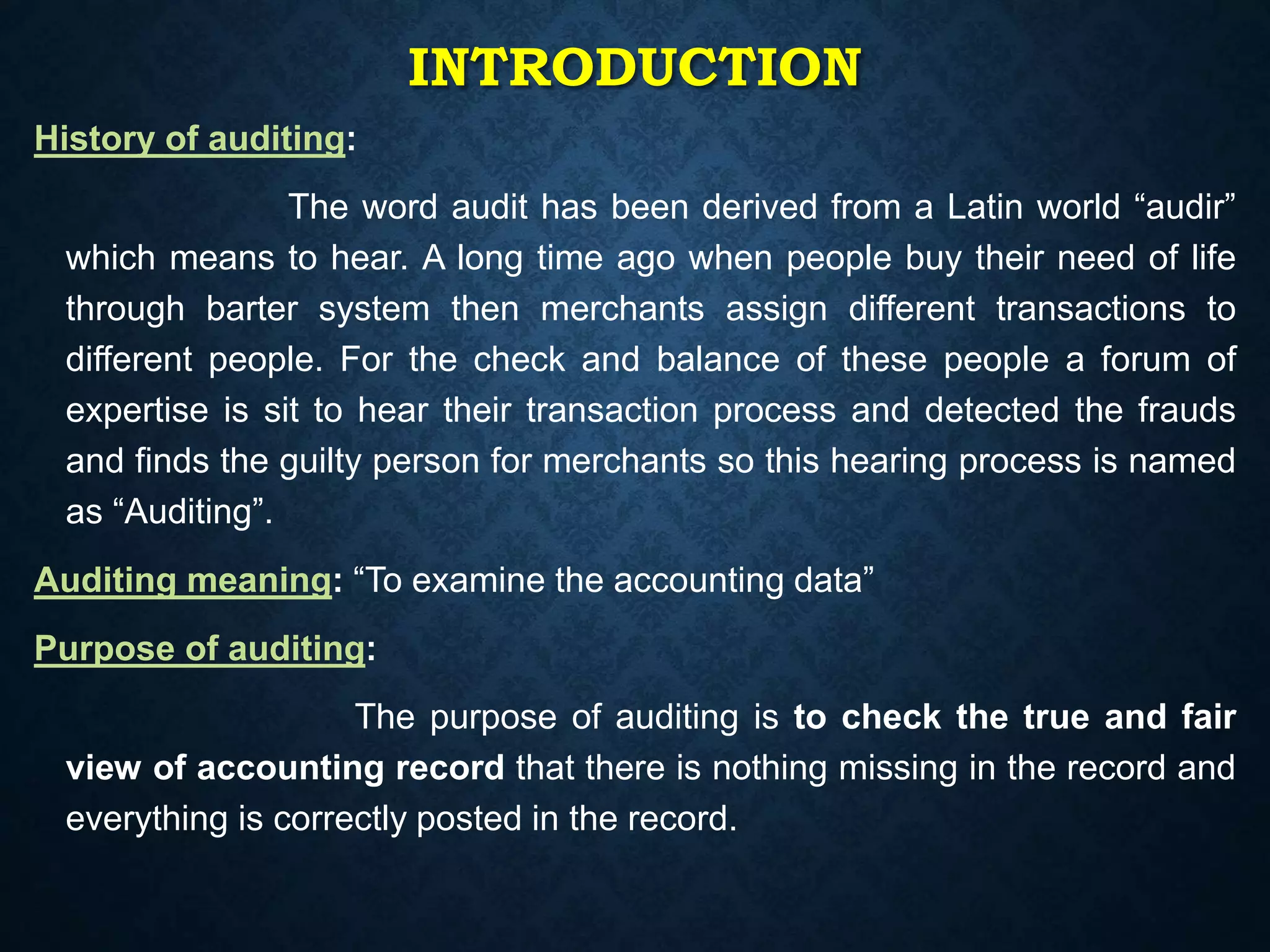 INTRODUCTION
History of auditing:
The word audit has been derived from a Latin world “audir”
which means to hear. A long time ago when people buy their need of life
through barter system then merchants assign different transactions to
different people. For the check and balance of these people a forum of
expertise is sit to hear their transaction process and detected the frauds
and finds the guilty person for merchants so this hearing process is named
as “Auditing”.
Auditing meaning: “To examine the accounting data”
Purpose of auditing:
The purpose of auditing is to check the true and fair
view of accounting record that there is nothing missing in the record and
everything is correctly posted in the record.
 