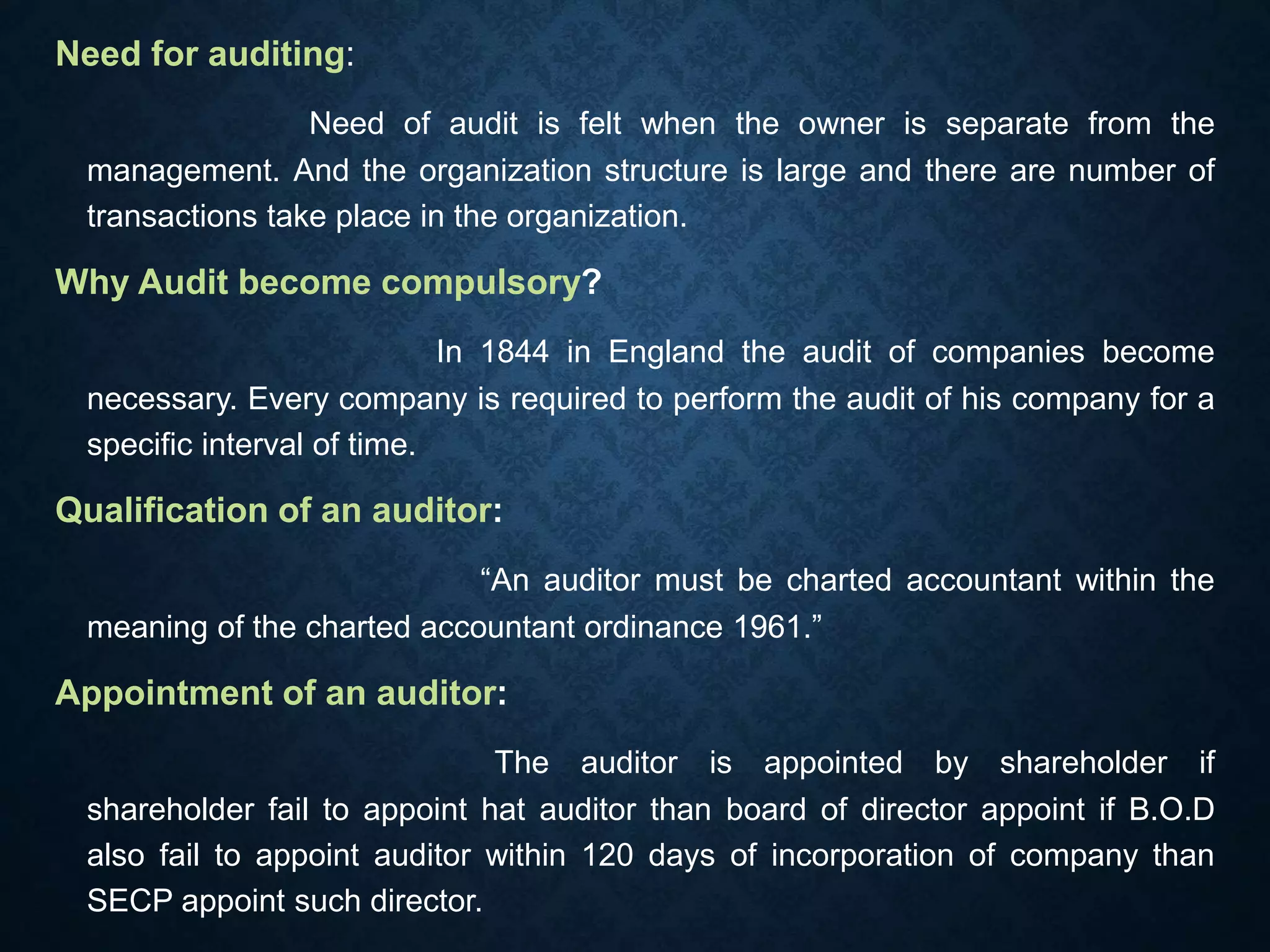 Need for auditing:
Need of audit is felt when the owner is separate from the
management. And the organization structure is large and there are number of
transactions take place in the organization.
Why Audit become compulsory?
In 1844 in England the audit of companies become
necessary. Every company is required to perform the audit of his company for a
specific interval of time.
Qualification of an auditor:
“An auditor must be charted accountant within the
meaning of the charted accountant ordinance 1961.”
Appointment of an auditor:
The auditor is appointed by shareholder if
shareholder fail to appoint hat auditor than board of director appoint if B.O.D
also fail to appoint auditor within 120 days of incorporation of company than
SECP appoint such director.
 