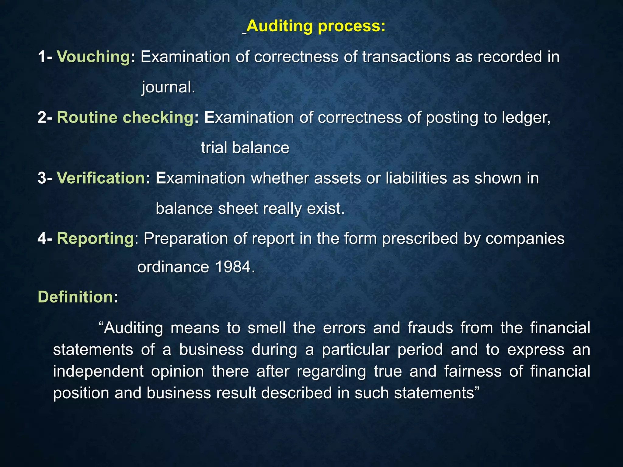 Auditing process:
1- Vouching: Examination of correctness of transactions as recorded in
journal.
2- Routine checking: Examination of correctness of posting to ledger,
trial balance
3- Verification: Examination whether assets or liabilities as shown in
balance sheet really exist.
4- Reporting: Preparation of report in the form prescribed by companies
ordinance 1984.
Definition:
“Auditing means to smell the errors and frauds from the financial
statements of a business during a particular period and to express an
independent opinion there after regarding true and fairness of financial
position and business result described in such statements”
 