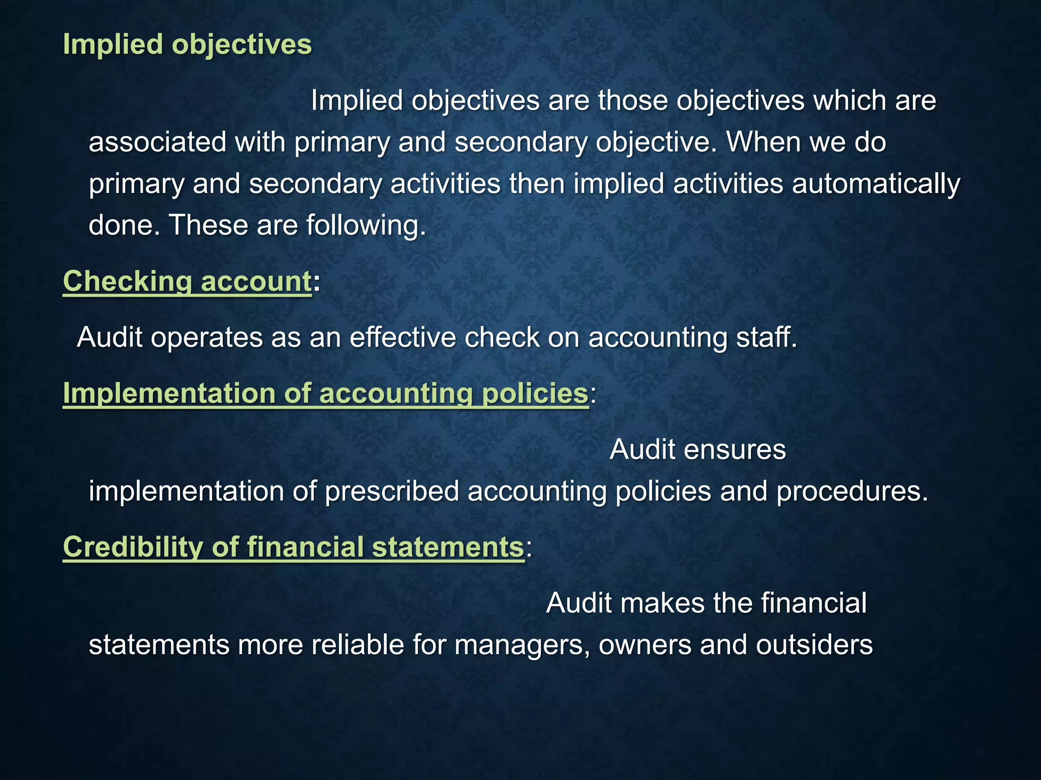Implied objectives
Implied objectives are those objectives which are
associated with primary and secondary objective. When we do
primary and secondary activities then implied activities automatically
done. These are following.
Checking account:
Audit operates as an effective check on accounting staff.
Implementation of accounting policies:
Audit ensures
implementation of prescribed accounting policies and procedures.
Credibility of financial statements:
Audit makes the financial
statements more reliable for managers, owners and outsiders
 