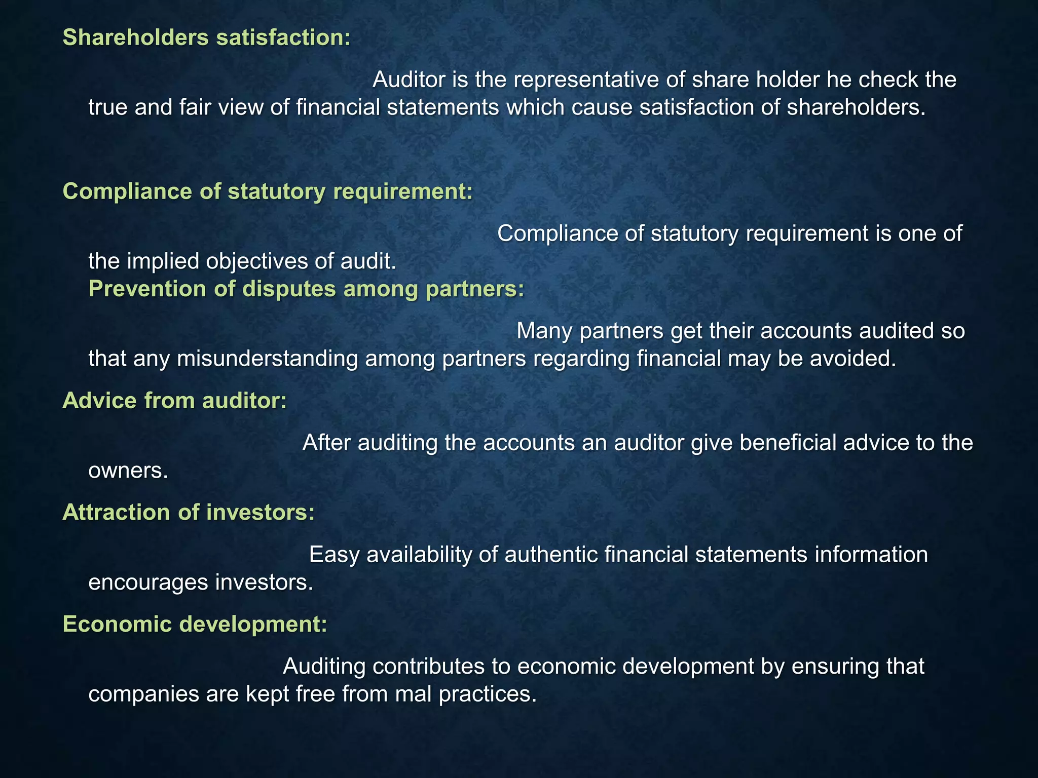 Shareholders satisfaction:
Auditor is the representative of share holder he check the
true and fair view of financial statements which cause satisfaction of shareholders.
Compliance of statutory requirement:
Compliance of statutory requirement is one of
the implied objectives of audit.
Prevention of disputes among partners:
Many partners get their accounts audited so
that any misunderstanding among partners regarding financial may be avoided.
Advice from auditor:
After auditing the accounts an auditor give beneficial advice to the
owners.
Attraction of investors:
Easy availability of authentic financial statements information
encourages investors.
Economic development:
Auditing contributes to economic development by ensuring that
companies are kept free from mal practices.
 