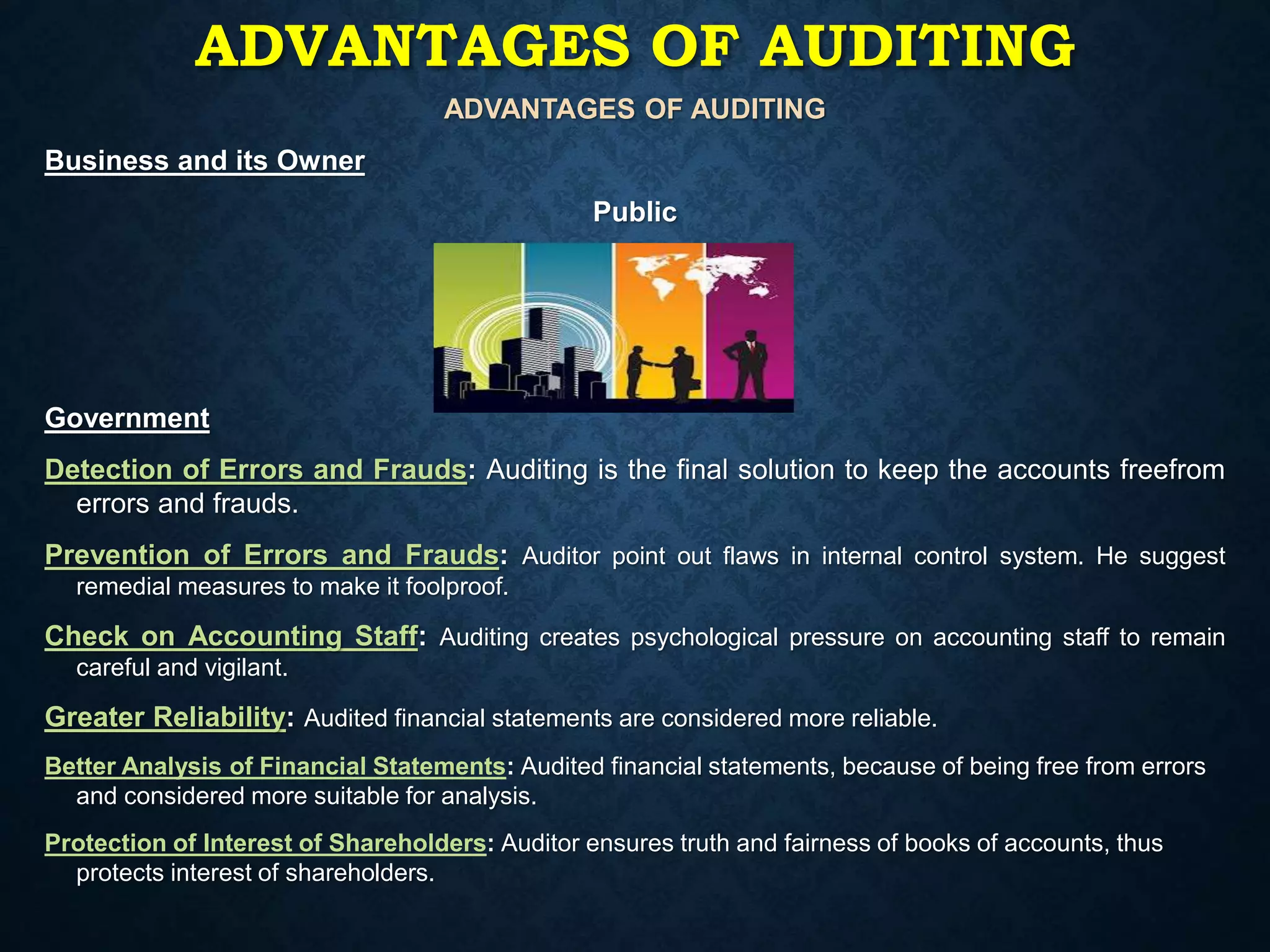 ADVANTAGES OF AUDITING
Business and its Owner
Public
Government
Detection of Errors and Frauds: Auditing is the final solution to keep the accounts freefrom
errors and frauds.
Prevention of Errors and Frauds: Auditor point out flaws in internal control system. He suggest
remedial measures to make it foolproof.
Check on Accounting Staff: Auditing creates psychological pressure on accounting staff to remain
careful and vigilant.
Greater Reliability: Audited financial statements are considered more reliable.
Better Analysis of Financial Statements: Audited financial statements, because of being free from errors
and considered more suitable for analysis.
Protection of Interest of Shareholders: Auditor ensures truth and fairness of books of accounts, thus
protects interest of shareholders.
ADVANTAGES OF AUDITING
 