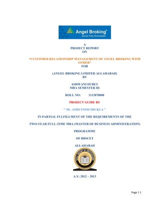 A
                     PROJECT REPORT
                           ON

―CUSTOMER RELATIONSHIP MANAGEMENT OF ANGEL BROKING WITH
                         OTHER‖
                          FOR

            (ANGEL BROKING LIMITED ALLAHABAD)
                            BY

                     ASHWANI DUBEY
                     MBA SEMESTER III

                  ROLL NO:       1113870008

                    PROJECT GUIDE BY

                 " Mr. ASHUTOSH SHUKLA "

    IN PARTIAL FULFILLMENT OF THE REQUIREMENTS OF THE

TWO-YEAR FULL-TIME MBA (MASTER OF BUSINESS ADMINISTRATION)

                       PROGRAMME

                        OF BBSCET

                       ALLAHABAD




                       A.Y: 2012 – 2013




                                                     Page | 1
 