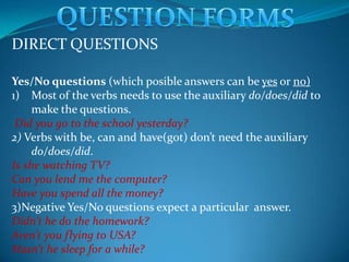 QUESTION FORMS DIRECT QUESTIONS Yes/No questions (which posible answers can be yes or no) Most of the verbs needs to use the auxiliary do/does/did to make the questions. Did you go to the school yesterday? 2) Verbs withbe, can and have(g0t) don’tneed the auxiliary do/does/did. Isshewatching TV? Can you lend me the computer? Have you spendall the money? 3)Negative Yes/No questions expect a particular  answer. Didn’t he do the homework? Aren’t you flying to USA? Hasn’t he sleepfor a while? 