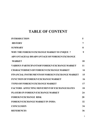 1 
TABLE OF CONTENT 
INTRODUCTION 5 
HISTORY 7 
SUMMARY 8 
WHY THE FOREIGN EXCHANGE MARKET IS UNIQUE ? 9 
ADVANTAGES & DISADVANTAGE OF FOREIGN EXCHANGE 
MARKET 10 
VARIOUS PARTICIPANTSOF FOREIGN EXCHANGE MARKET 11 
CHARACTERISICS OF FOREIGN EXCHANGE MARKET 14 
FINANCIAL INSTRUMENTS OF FOREIGN EXCHANGE MARKET 15 
FUNCTION OF FOREIGN EXCHANGE MARKET 16 
TYPES OF FOREIGN EXCHANGE MARKET 17 
FACTORS AFFECTING MOVEMENT OF EXCHANGE RATES 18 
PLAYERS IN FOREIGN EXCHANGE MARKET 24 
FOREIGN EXCHANGE RISK 28 
FOREIGN EXCHANGE MARKET IN INDIA 32 
CONCLUSION 34 
REFERENCES 36 
 