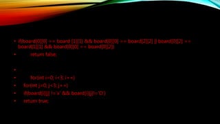 • if(board[0][0] == board [1][1] && board[0][0] == board[2][2] || board[0][2] ==
board[1][1] && board[0][0] == board[0][2])
• return false;
•
• for(int i=0; i<3; i++)
• for(int j=0; j<3; j++)
• if(board[i][j] !='x' && board[i][j]!='O')
• return true;
 
