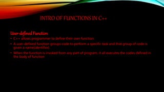 INTRO OF FUNCTIONS IN C++
User-defined Function
• C++ allows programmer to define their own function.
• A user-defined function groups code to perform a specific task and that group of code is
given a name(identifier).
• When the function is invoked from any part of program, it all executes the codes defined in
the body of function
 