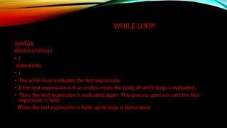 WHILE LOOP
syntax
While(condition)
• {
statements
• }
• The while loop evaluates the test expression.
• If the test expression is true, codes inside the body of while loop is evaluated.
• Then, the test expression is evaluated again. This process goes on until the test
expression is false.
When the test expression is false, while loop is terminated.
 