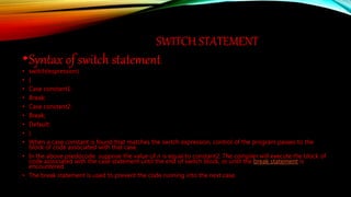 SWITCH STATEMENT
•Syntax of switch statement:
• switch(expression)
• {
• Case constant1:
• Break;
• Case constant2:
• Break;
• Default:
• }
• When a case constant is found that matches the switch expression, control of the program passes to the
block of code associated with that case.
• In the above psedocode suppose the value of n is equal to constant2. The compiler will execute the block of
code associated with the case statement until the end of switch block, or until the break statement is
encountered.
• The break statement is used to prevent the code running into the next case.
 