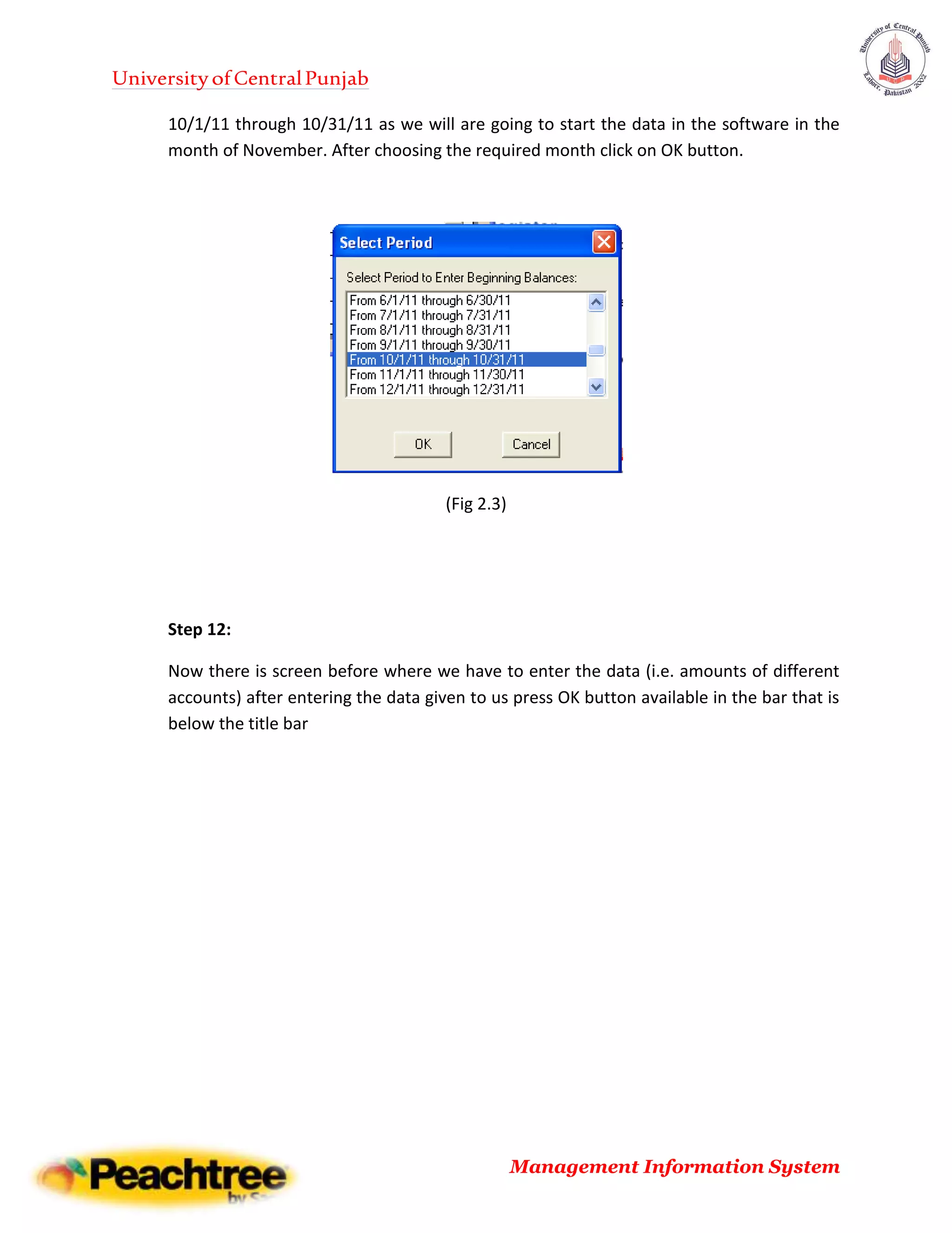 UniversityofCentralPunjab
Management Information System
10/1/11 through 10/31/11 as we will are going to start the data in the software in the
month of November. After choosing the required month click on OK button.
(Fig 2.3)
Step 12:
Now there is screen before where we have to enter the data (i.e. amounts of different
accounts) after entering the data given to us press OK button available in the bar that is
below the title bar
 