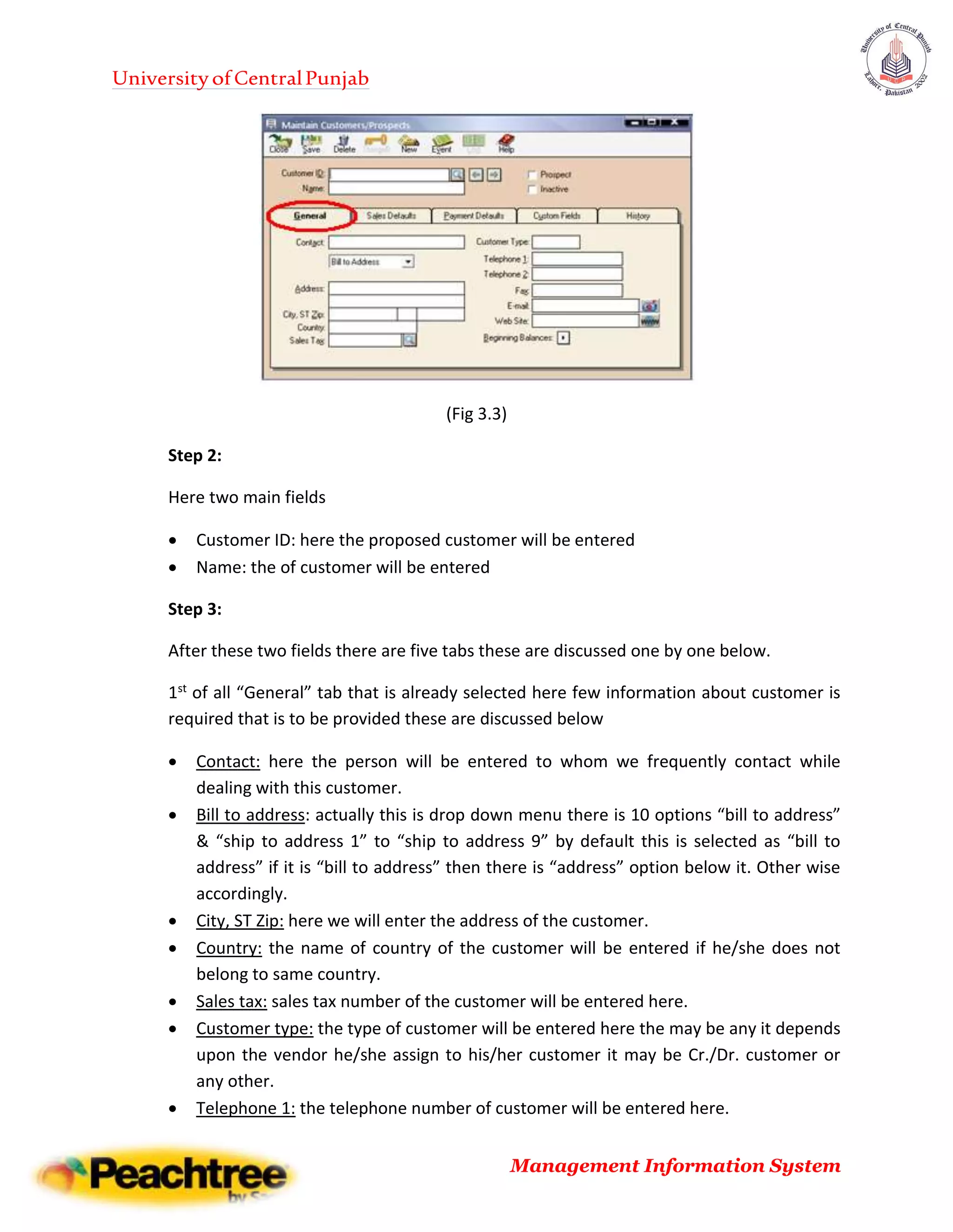 UniversityofCentralPunjab
Management Information System
(Fig 3.3)
Step 2:
Here two main fields
 Customer ID: here the proposed customer will be entered
 Name: the of customer will be entered
Step 3:
After these two fields there are five tabs these are discussed one by one below.
1st of all “General” tab that is already selected here few information about customer is
required that is to be provided these are discussed below
 Contact: here the person will be entered to whom we frequently contact while
dealing with this customer.
 Bill to address: actually this is drop down menu there is 10 options “bill to address”
& “ship to address 1” to “ship to address 9” by default this is selected as “bill to
address” if it is “bill to address” then there is “address” option below it. Other wise
accordingly.
 City, ST Zip: here we will enter the address of the customer.
 Country: the name of country of the customer will be entered if he/she does not
belong to same country.
 Sales tax: sales tax number of the customer will be entered here.
 Customer type: the type of customer will be entered here the may be any it depends
upon the vendor he/she assign to his/her customer it may be Cr./Dr. customer or
any other.
 Telephone 1: the telephone number of customer will be entered here.
 