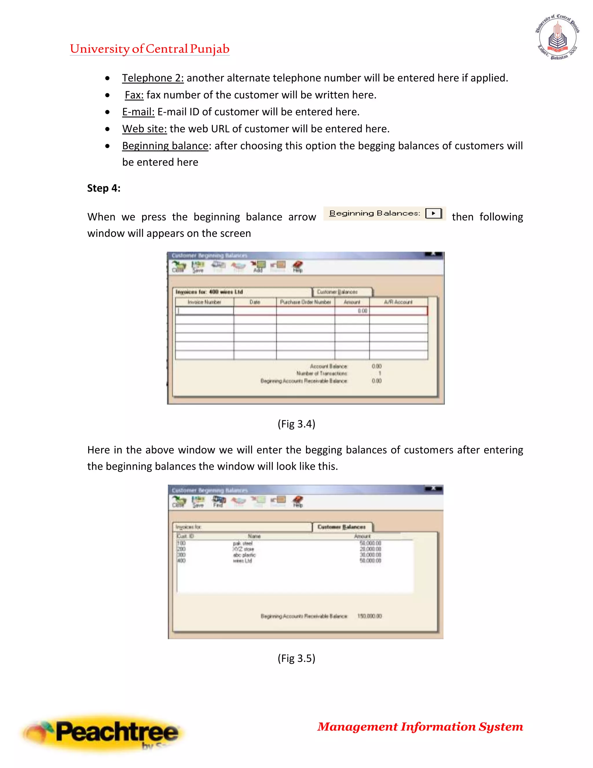 UniversityofCentralPunjab
Management Information System
 Telephone 2: another alternate telephone number will be entered here if applied.
 Fax: fax number of the customer will be written here.
 E-mail: E-mail ID of customer will be entered here.
 Web site: the web URL of customer will be entered here.
 Beginning balance: after choosing this option the begging balances of customers will
be entered here
Step 4:
When we press the beginning balance arrow then following
window will appears on the screen
(Fig 3.4)
Here in the above window we will enter the begging balances of customers after entering
the beginning balances the window will look like this.
(Fig 3.5)
 