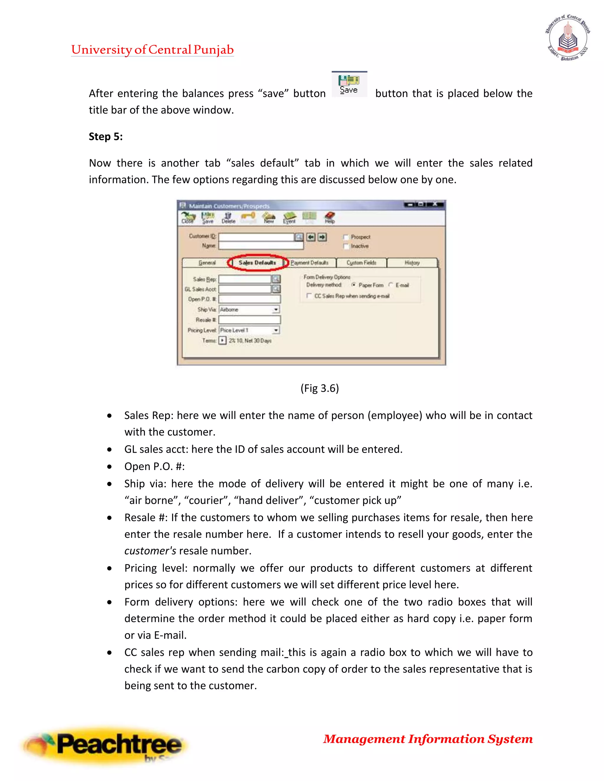 UniversityofCentralPunjab
Management Information System
After entering the balances press “save” button button that is placed below the
title bar of the above window.
Step 5:
Now there is another tab “sales default” tab in which we will enter the sales related
information. The few options regarding this are discussed below one by one.
(Fig 3.6)
 Sales Rep: here we will enter the name of person (employee) who will be in contact
with the customer.
 GL sales acct: here the ID of sales account will be entered.
 Open P.O. #:
 Ship via: here the mode of delivery will be entered it might be one of many i.e.
“air borne”, “courier”, “hand deliver”, “customer pick up”
 Resale #: If the customers to whom we selling purchases items for resale, then here
enter the resale number here. If a customer intends to resell your goods, enter the
customer's resale number.
 Pricing level: normally we offer our products to different customers at different
prices so for different customers we will set different price level here.
 Form delivery options: here we will check one of the two radio boxes that will
determine the order method it could be placed either as hard copy i.e. paper form
or via E-mail.
 CC sales rep when sending mail: this is again a radio box to which we will have to
check if we want to send the carbon copy of order to the sales representative that is
being sent to the customer.
 