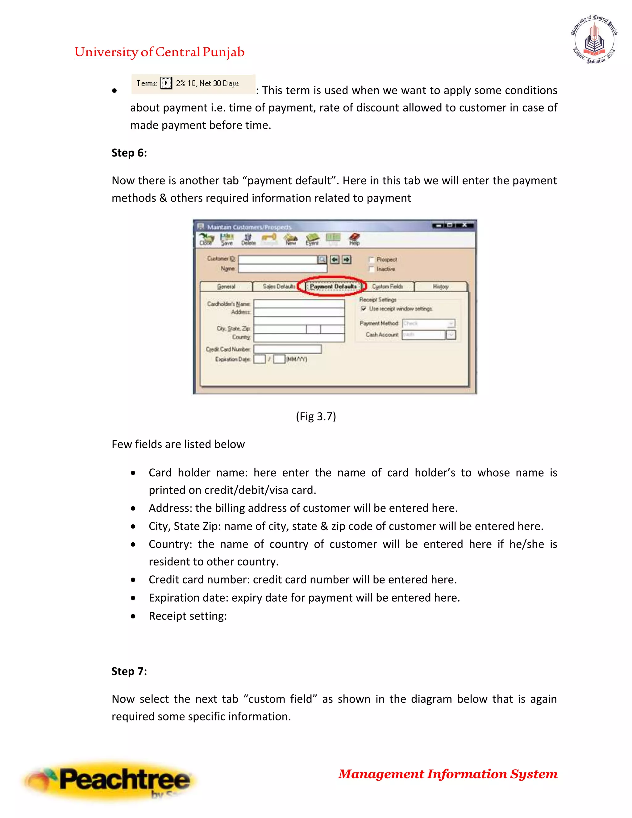 UniversityofCentralPunjab
Management Information System
 : This term is used when we want to apply some conditions
about payment i.e. time of payment, rate of discount allowed to customer in case of
made payment before time.
Step 6:
Now there is another tab “payment default”. Here in this tab we will enter the payment
methods & others required information related to payment
(Fig 3.7)
Few fields are listed below
 Card holder name: here enter the name of card holder’s to whose name is
printed on credit/debit/visa card.
 Address: the billing address of customer will be entered here.
 City, State Zip: name of city, state & zip code of customer will be entered here.
 Country: the name of country of customer will be entered here if he/she is
resident to other country.
 Credit card number: credit card number will be entered here.
 Expiration date: expiry date for payment will be entered here.
 Receipt setting:
Step 7:
Now select the next tab “custom field” as shown in the diagram below that is again
required some specific information.
 