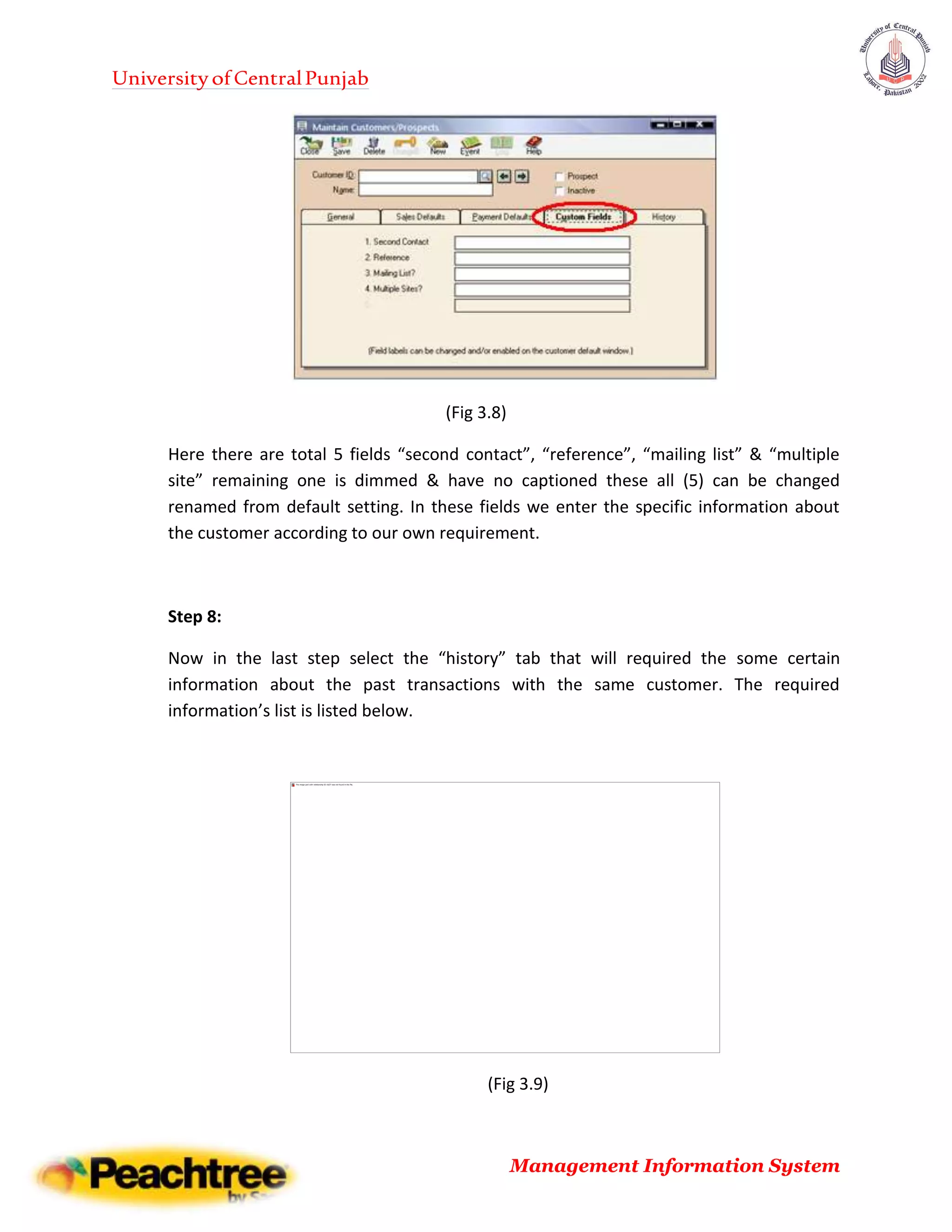 UniversityofCentralPunjab
Management Information System
(Fig 3.8)
Here there are total 5 fields “second contact”, “reference”, “mailing list” & “multiple
site” remaining one is dimmed & have no captioned these all (5) can be changed
renamed from default setting. In these fields we enter the specific information about
the customer according to our own requirement.
Step 8:
Now in the last step select the “history” tab that will required the some certain
information about the past transactions with the same customer. The required
information’s list is listed below.
(Fig 3.9)
 